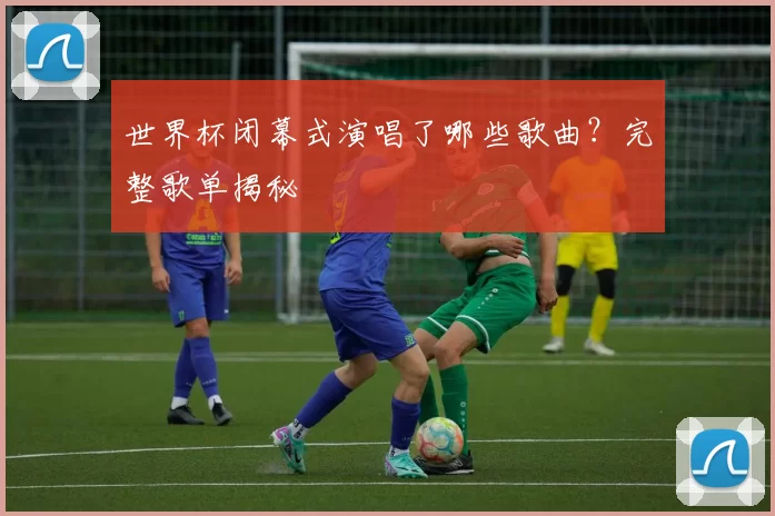 世界杯闭幕式演唱了哪些歌曲？完整歌单揭秘