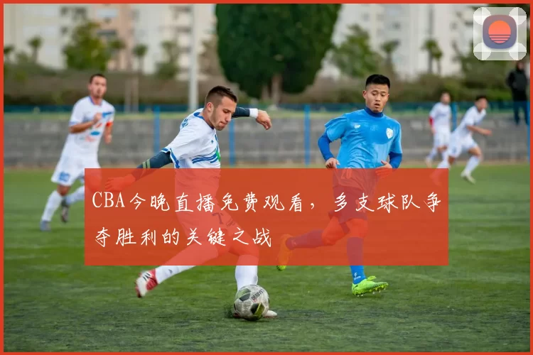 CBA今晚直播免费观看,多支球队争夺胜利的关键之战