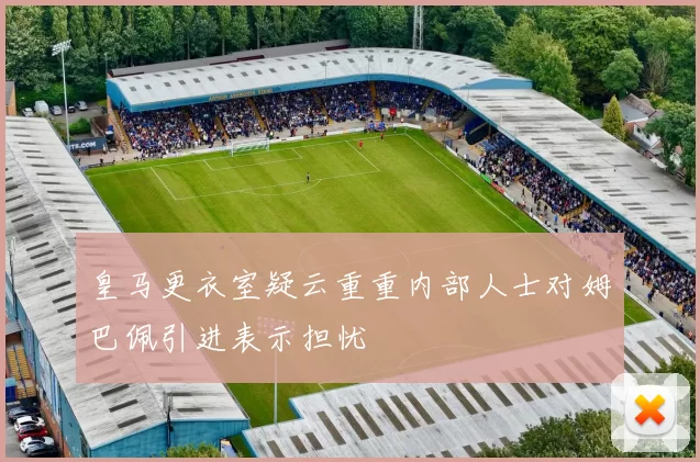 皇马更衣室疑云重重内部人士对姆巴佩引进表示担忧