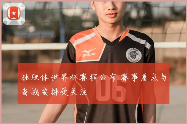 独联体世界杯赛程公布 赛事看点与备战安排受关注
