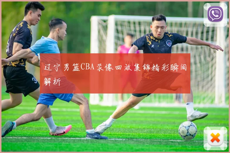 辽宁男篮CBA录像回放集锦精彩瞬间解析