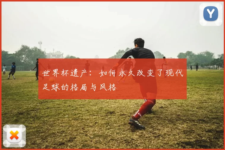 世界杯遗产：如何永久改变了现代足球的格局与风格