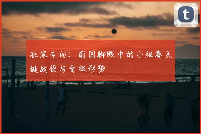 独家专访:前国脚眼中的小组赛关键战役与晋级形势